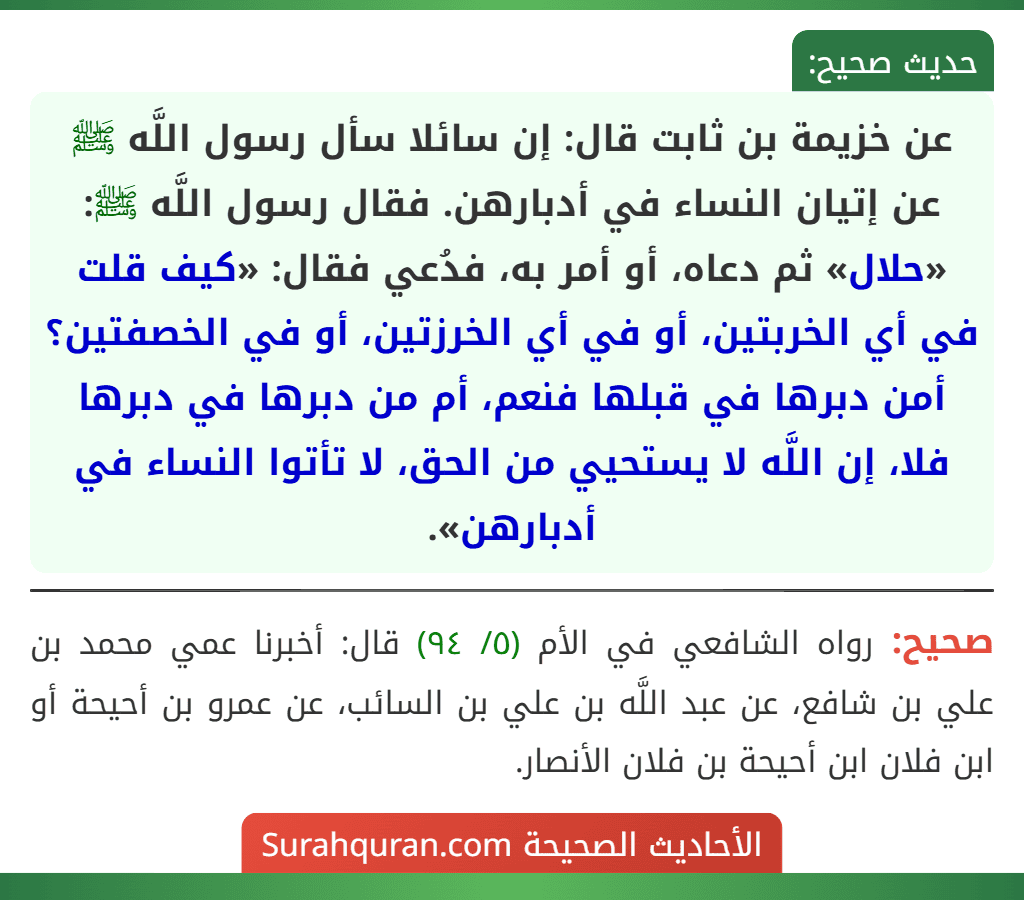 عن خزيمة بن ثابت قال: إن سائلا سأل رسول اللَّه ﷺ عن إتيان النساء في أدبارهن. فقال رسول اللَّه ﷺ: «حلال» ثم دعاه، أو أمر به، فدُعي فقال: «كيف قلت في أي الخربتين، أو في أي الخرزتين، أو في الخصفتين؟ أمن دبرها في قبلها فنعم، أم من دبرها في دبرها فلا، إن اللَّه لا يستحيي من الحق، لا تأتوا النساء في أدبارهن».