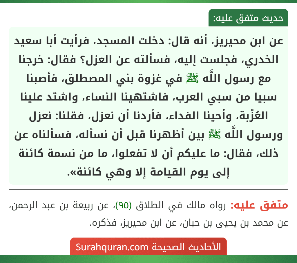 عن ابن محيريز، أنه قال: دخلت المسجد، فرأيت أبا سعيد الخدري، فجلست إليه، فسألته عن العزل؟ فقال: خرجنا مع رسول اللَّه ﷺ في غزوة بني المصطلق، فأصبنا سبيا من سبي العرب، فاشتهينا النساء، واشتد علينا العُزْبة، وأحينا الفداء، فأردنا أن نعزل، فقلنا: نعزل ورسول اللَّه ﷺ بين أظهرنا قبل أن نسأله، فسألناه عن ذلك، فقال: ما عليكم أن لا تفعلوا، ما من نسمة كائنة إلى يوم القيامة إلا وهي كائنة». عن ابن محيريز، أنه قال: دخلت المسجد، فرأيت أبا سعيد الخدري، فجلست إليه، فسألته عن العزل؟ فقال: خرجنا مع رسول اللَّه ﷺ في غزوة بني المصطلق، فأصبنا سبيا من سبي العرب، فاشتهينا النساء، واشتد علينا العُزْبة، وأحينا الفداء، فأردنا أن نعزل، فقلنا: نعزل ورسول اللَّه ﷺ بين أظهرنا قبل أن نسأله، فسألناه عن ذلك، فقال: ما عليكم أن لا تفعلوا، ما من نسمة كائنة إلى يوم القيامة إلا وهي كائنة».