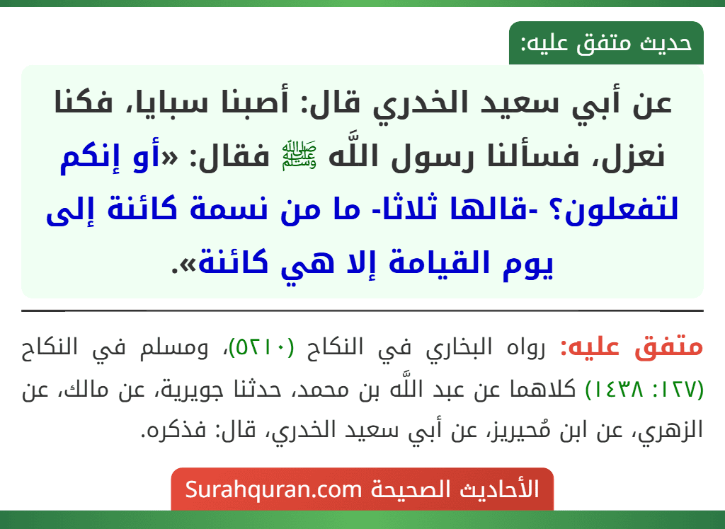 عن أبي سعيد الخدري قال: أصبنا سبايا، فكنا نعزل، فسألنا رسول اللَّه ﷺ فقال: «أو إنكم لتفعلون؟ -قالها ثلاثا- ما من نسمة كائنة إلى يوم القيامة إلا هي كائنة».