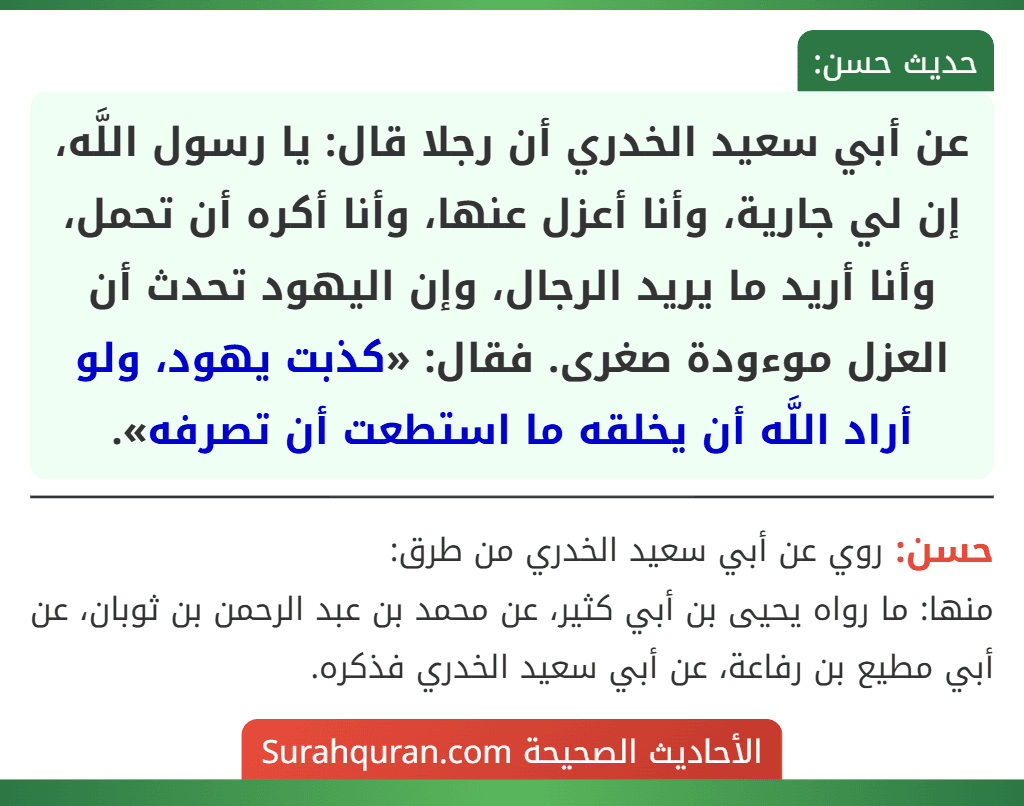 عن أبي سعيد الخدري أن رجلا قال: يا رسول اللَّه، إن لي جارية، وأنا أعزل عنها، وأنا أكره أن تحمل، وأنا أريد ما يريد الرجال، وإن اليهود تحدث أن العزل موءودة صغرى. فقال: «كذبت يهود، ولو أراد اللَّه أن يخلقه ما استطعت أن تصرفه».