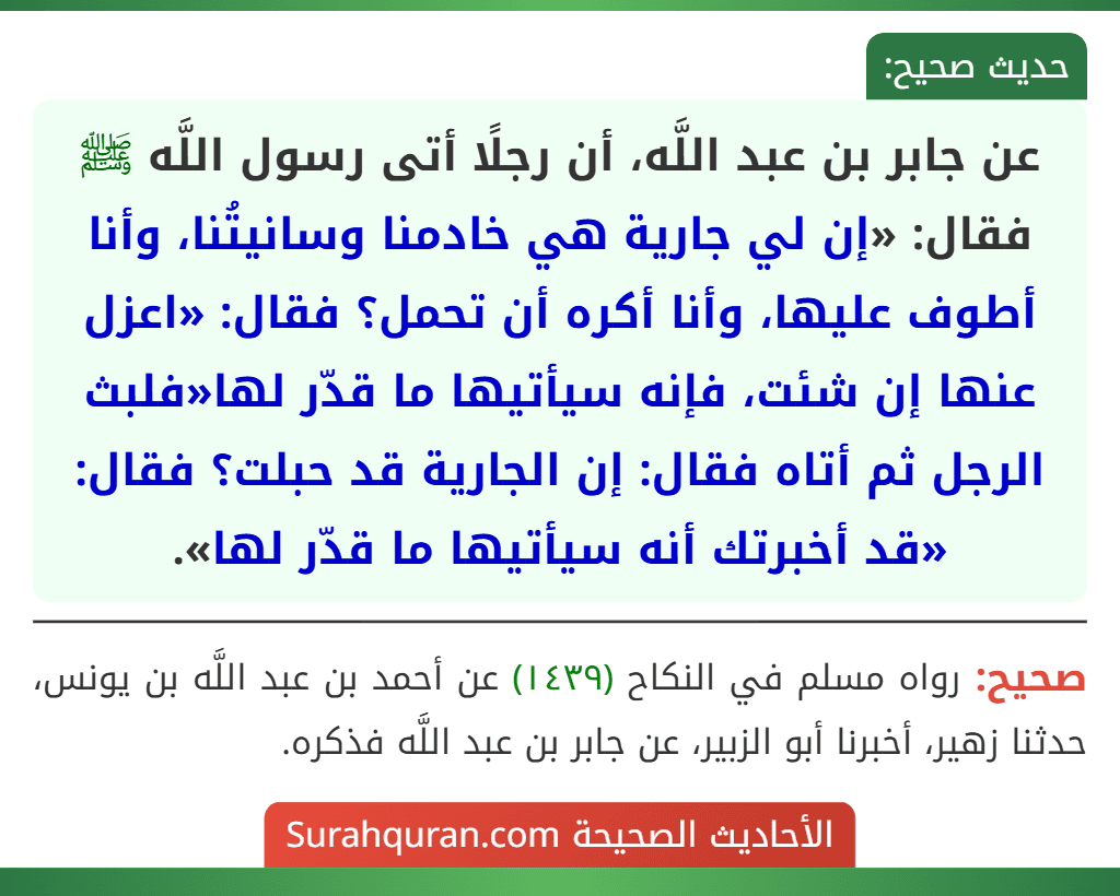 عن جابر بن عبد اللَّه، أن رجلًا أتى رسول اللَّه ﷺ فقال: «إن لي جارية هي خادمنا وسانيتُنا، وأنا أطوف عليها، وأنا أكره أن تحمل؟ فقال: «اعزل عنها إن شئت، فإنه سيأتيها ما قدّر لها«فلبث الرجل ثم أتاه فقال: إن الجارية قد حبلت؟ فقال: «قد أخبرتك أنه سيأتيها ما قدّر لها».