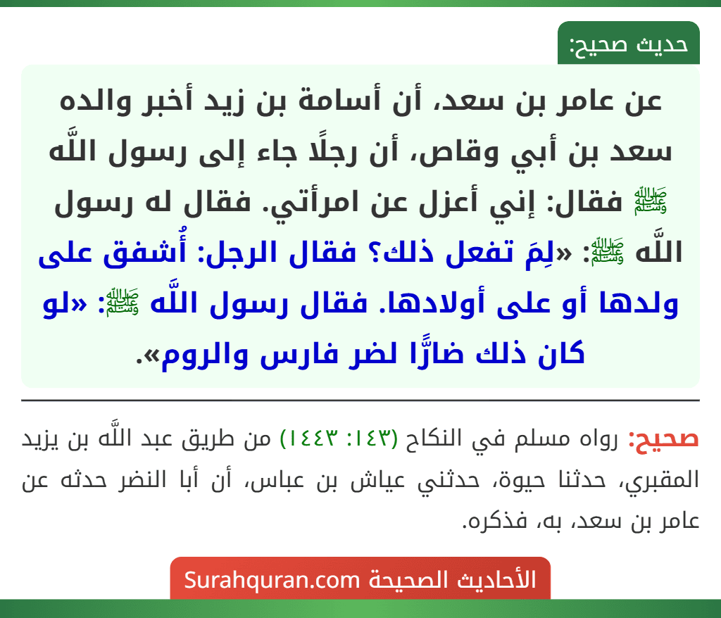 عن عامر بن سعد، أن أسامة بن زيد أخبر والده سعد بن أبي وقاص، أن رجلًا جاء إلى رسول اللَّه ﷺ فقال: إني أعزل عن امرأتي. فقال له رسول اللَّه ﷺ: «لِمَ تفعل ذلك؟ فقال الرجل: أُشفق على ولدها أو على أولادها. فقال رسول اللَّه ﷺ: «لو كان ذلك ضارًّا لضر فارس والروم». عن عامر بن سعد، أن أسامة بن زيد أخبر والده سعد بن أبي وقاص، أن رجلًا جاء إلى رسول اللَّه ﷺ فقال: إني أعزل عن امرأتي. فقال له رسول اللَّه ﷺ: «لِمَ تفعل ذلك؟ فقال الرجل: أُشفق على ولدها أو على أولادها. فقال رسول اللَّه ﷺ: «لو كان ذلك ضارًّا لضر فارس والروم».