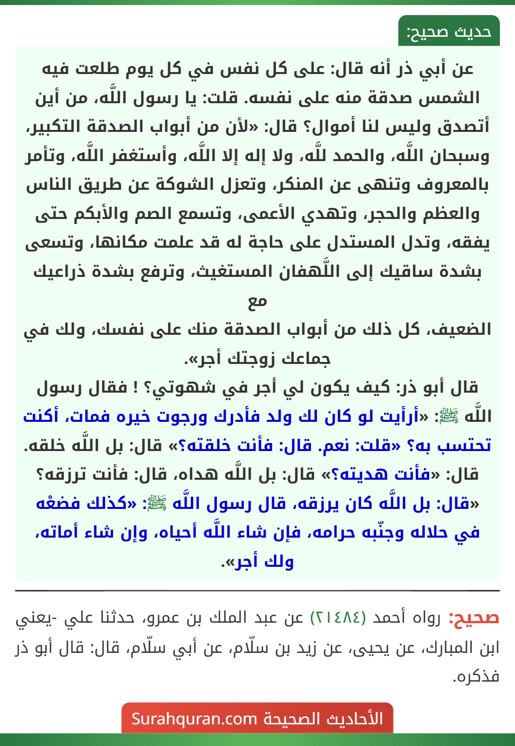 عن أبي ذر أنه قال: على كل نفس في كل يوم طلعت فيه الشمس صدقة منه على نفسه. قلت: يا رسول اللَّه، من أين أتصدق وليس لنا أموال؟ قال: «لأن من أبواب الصدقة التكبير، وسبحان اللَّه، والحمد للَّه، ولا إله إلا اللَّه، وأستغفر اللَّه، وتأمر بالمعروف وتنهى عن المنكر، وتعزل الشوكة عن طريق الناس والعظم والحجر، وتهدي الأعمى، وتسمع الصم والأبكم حتى يفقه، وتدل المستدل على حاجة له قد علمت مكانها، وتسعى بشدة ساقيك إلى اللَّهفان المستغيث، وترفع بشدة ذراعيك مع
الضعيف، كل ذلك من أبواب الصدقة منك على نفسك، ولك في جماعك زوجتك أجر».
قال أبو ذر: كيف يكون لي أجر في شهوتي؟ ! فقال رسول اللَّه ﷺ: «أرأيت لو كان لك ولد فأدرك ورجوت خيره فمات، أكنت تحتسب به؟ «قلت: نعم. قال: فأنت خلقته؟» قال: بل اللَّه خلقه. قال: «فأنت هديته؟» قال: بل اللَّه هداه، قال: فأنت ترزقه؟ «قال: بل اللَّه كان يرزقه، قال رسول اللَّه ﷺ: «كذلك فضعْه في حلاله وجنّبه حرامه، فإن شاء اللَّه أحياه، وإن شاء أماته، ولك أجر».