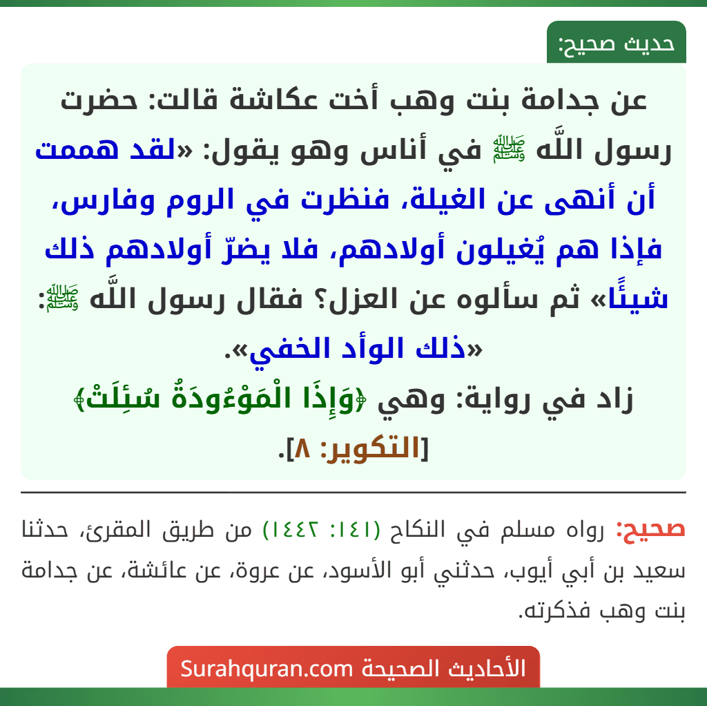 عن جدامة بنت وهب أخت عكاشة قالت: حضرت رسول اللَّه ﷺ في أناس وهو يقول: «لقد هممت أن أنهى عن الغيلة، فنظرت في الروم وفارس، فإذا هم يُغيلون أولادهم، فلا يضرّ أولادهم ذلك شيئًا» ثم سألوه عن العزل؟ فقال رسول اللَّه ﷺ: «ذلك الوأد الخفي».
زاد في رواية: وهي ﴿وَإِذَا الْمَوْءُودَةُ سُئِلَتْ﴾ [التكوير: ٨].