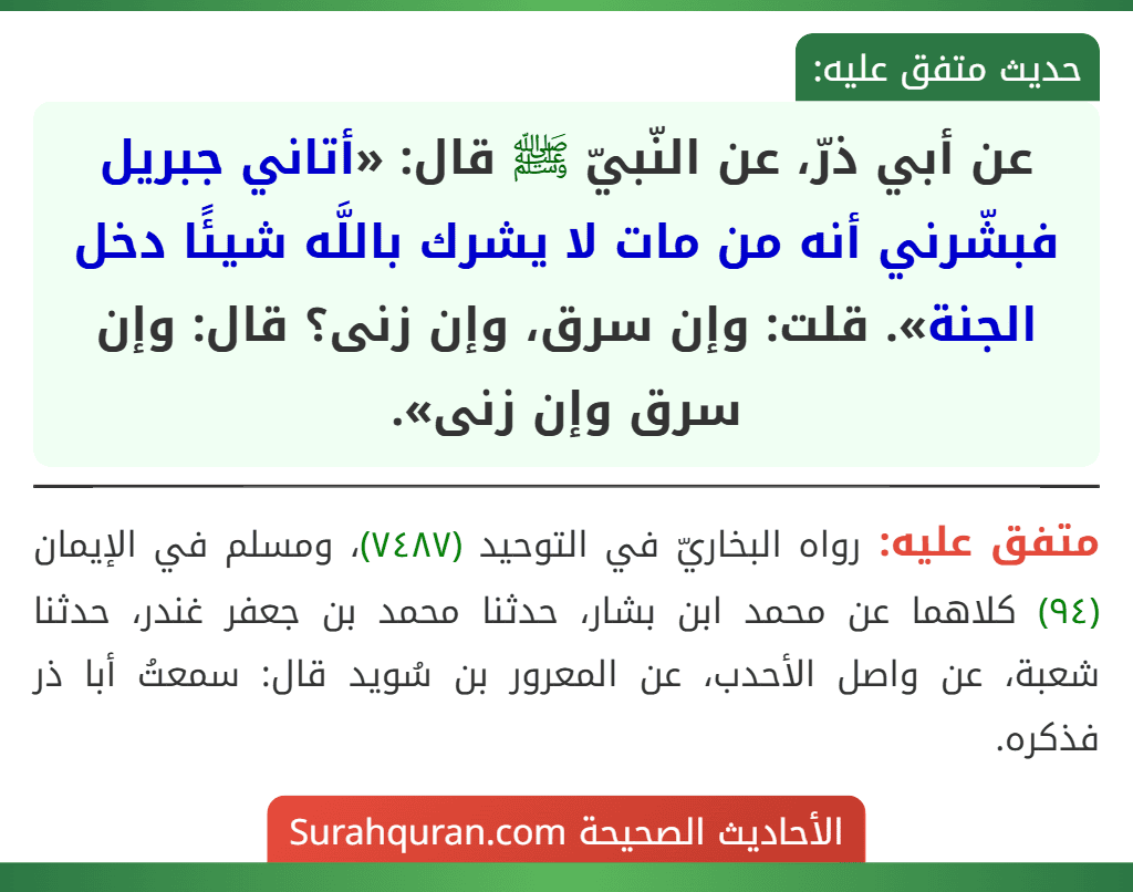 عن أبي ذرّ، عن النّبيّ ﷺ قال: «أتاني جبريل فبشّرني أنه من مات لا يشرك باللَّه شيئًا دخل الجنة». قلت: وإن سرق، وإن زنى؟ قال: وإن سرق وإن زنى».