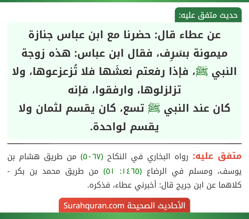 عن عطاء قال: حضرنا مع ابن عباس جنازة ميمونة بسَرِف، فقال ابن عباس: هذه زوجة النبي ﷺ، فإذا رفعتم نعشَها فلا تُزعزعوها، ولا تزلزلوها، وارفقوا، فإنه
كان عند النبي ﷺ تسع، كان يقسم لثمان ولا يقسم لواحدة.