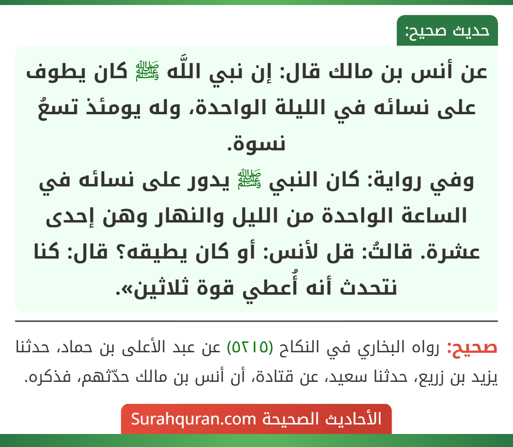 عن أنس بن مالك قال: إن نبي اللَّه ﷺ كان يطوف على نسائه في الليلة الواحدة، وله يومئذ تسعُ نسوة.
وفي رواية: كان النبي ﷺ يدور على نسائه في الساعة الواحدة من الليل والنهار وهن إحدى عشرة. قالتُ: قل لأنس: أو كان يطيقه؟ قال: كنا نتحدث أنه أُعطي قوة ثلاثين».