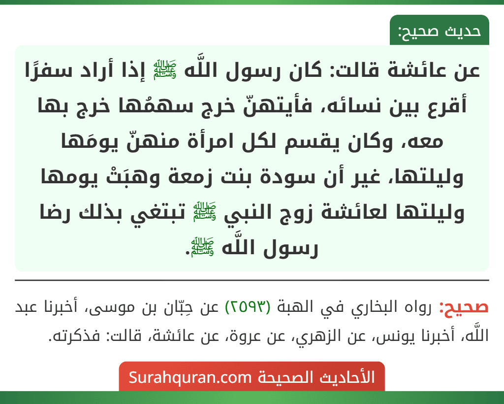 عن عائشة قالت: كان رسول اللَّه ﷺ إذا أراد سفرًا أقرع بين نسائه، فأيتهنّ خرج سهمُها خرج بها معه، وكان يقسم لكل امرأة منهنّ يومَها وليلتها، غير أن سودة بنت زمعة وهبَتْ يومها وليلتها لعائشة زوج النبي ﷺ تبتغي بذلك رضا رسول اللَّه ﷺ.