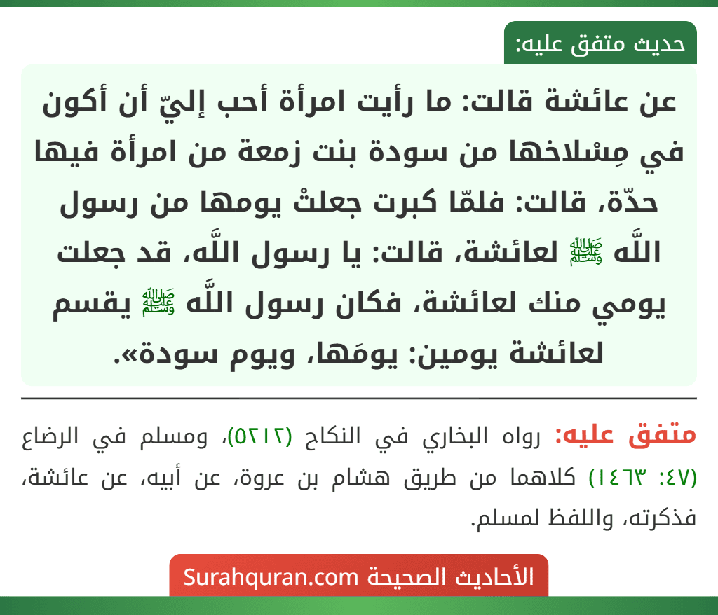عن عائشة قالت: ما رأيت امرأة أحب إليّ أن أكون في مِسْلاخها من سودة بنت زمعة من امرأة فيها حدّة، قالت: فلمّا كبرت جعلتْ يومها من رسول اللَّه ﷺ لعائشة، قالت: يا رسول اللَّه، قد جعلت يومي منك لعائشة، فكان رسول اللَّه ﷺ يقسم لعائشة يومين: يومَها، ويوم سودة».