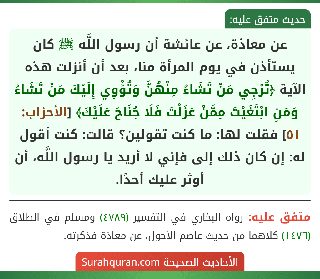 عن معاذة، عن عائشة أن رسول اللَّه ﷺ كان يستأذن في يوم المرأة منا، بعد أن أنزلت هذه الآية ﴿تُرْجِي مَنْ تَشَاءُ مِنْهُنَّ وَتُؤْوِي إِلَيْكَ مَنْ تَشَاءُ وَمَنِ ابْتَغَيْتَ مِمَّنْ عَزَلْتَ فَلَا جُنَاحَ عَلَيْكَ﴾ [الأحزاب: ٥١] فقلت لها: ما كنت تقولين؟ قالت: كنت أقول له: إن كان ذلك إلى فإني لا أريد يا رسول اللَّه، أن أوثر عليك أحدًا.