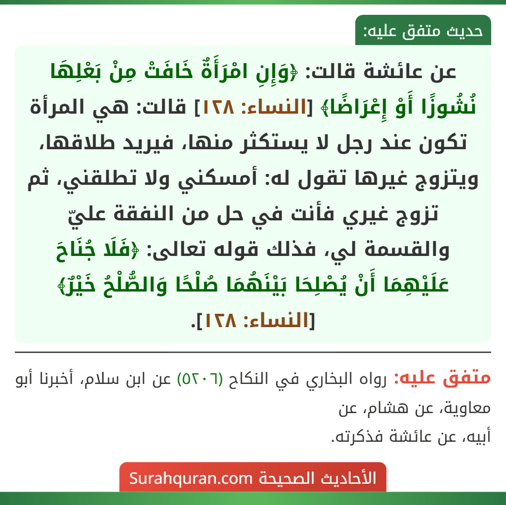 عن عائشة قالت: ﴿وَإِنِ امْرَأَةٌ خَافَتْ مِنْ بَعْلِهَا نُشُوزًا أَوْ إِعْرَاضًا﴾ [النساء: ١٢٨] قالت: هي المرأة تكون عند رجل لا يستكثر منها، فيريد طلاقها، ويتزوج غيرها تقول له: أمسكني ولا تطلقني، ثم تزوج غيري فأنت في حل من النفقة عليّ والقسمة لي، فذلك قوله تعالى: ﴿فَلَا جُنَاحَ عَلَيْهِمَا أَنْ يُصْلِحَا بَيْنَهُمَا صُلْحًا وَالصُّلْحُ خَيْرٌ﴾ [النساء: ١٢٨].