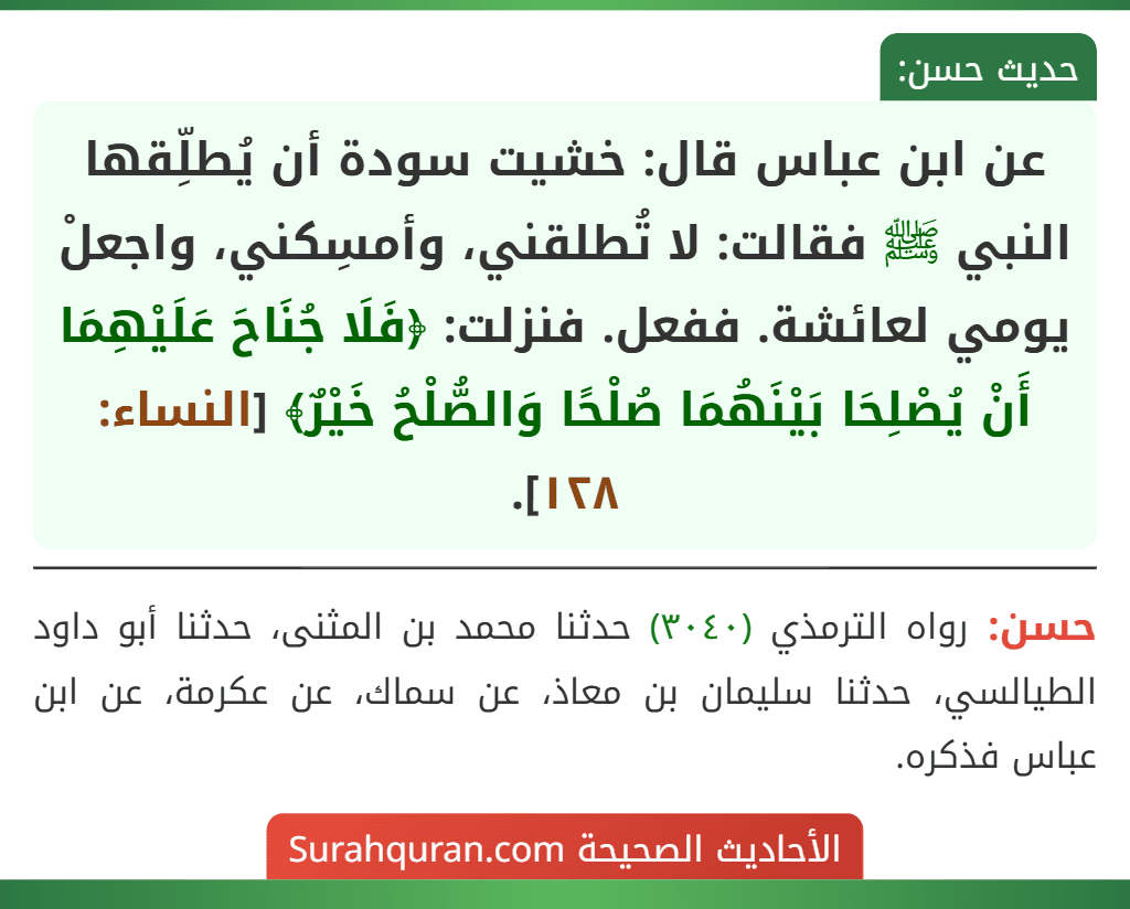 عن ابن عباس قال: خشيت سودة أن يُطلِّقها النبي ﷺ فقالت: لا تُطلقني، وأمسِكني، واجعلْ يومي لعائشة. ففعل. فنزلت: ﴿فَلَا جُنَاحَ عَلَيْهِمَا أَنْ يُصْلِحَا بَيْنَهُمَا صُلْحًا وَالصُّلْحُ خَيْرٌ﴾ [النساء: ١٢٨].