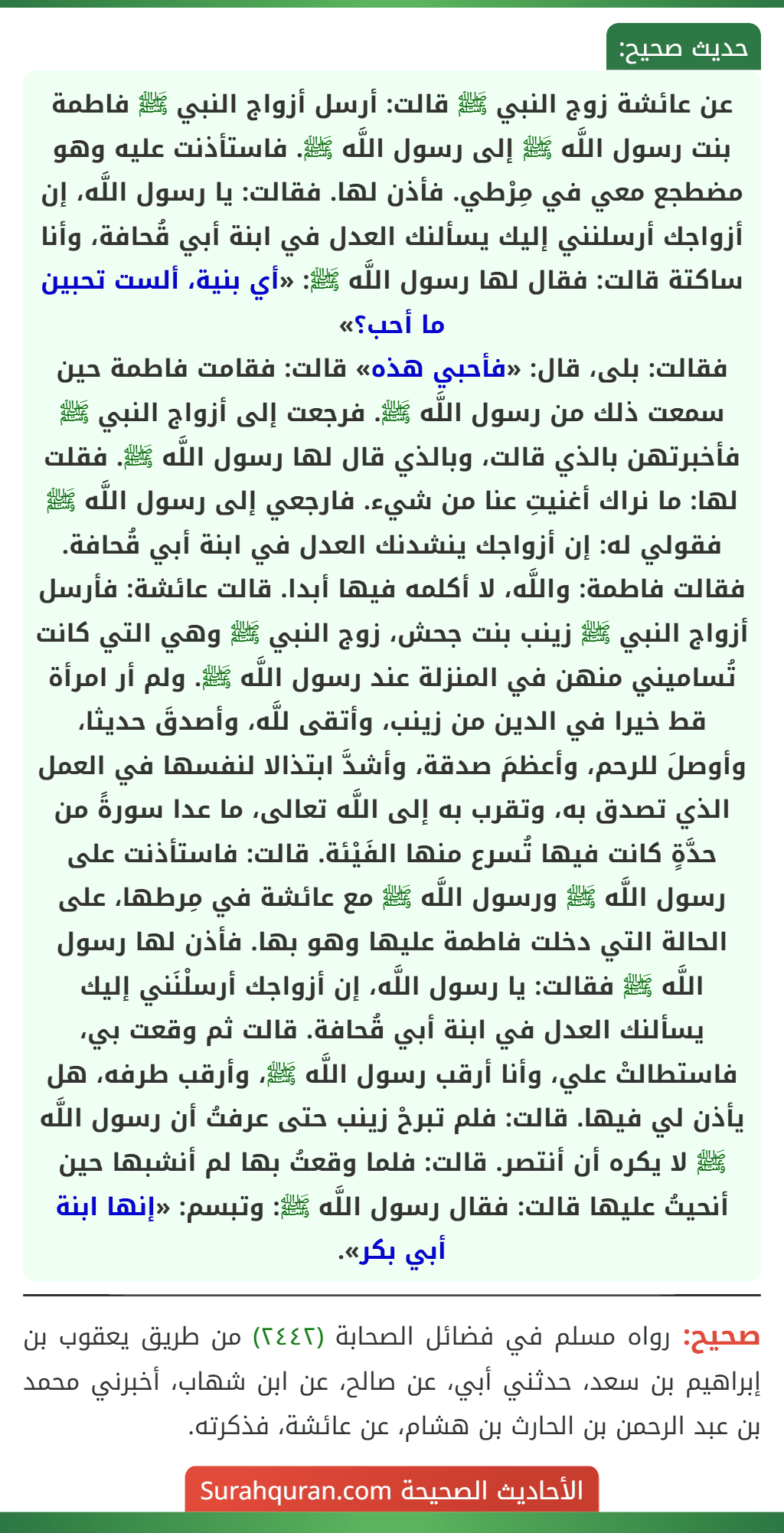 عن عائشة زوج النبي ﷺ قالت: أرسل أزواج النبي ﷺ فاطمة بنت رسول اللَّه ﷺ إلى رسول اللَّه ﷺ. فاستأذنت عليه وهو مضطجع معي في مِرْطي. فأذن لها. فقالت: يا رسول اللَّه، إن أزواجك أرسلنني إليك يسألنك العدل في ابنة أبي قُحافة، وأنا ساكتة قالت: فقال لها رسول اللَّه ﷺ: «أي بنية، ألست تحبين ما أحب؟»
فقالت: بلى، قال: «فأحبي هذه» قالت: فقامت فاطمة حين سمعت ذلك من رسول اللَّه ﷺ. فرجعت إلى أزواج النبي ﷺ فأخبرتهن بالذي قالت، وبالذي قال لها رسول اللَّه ﷺ. فقلت لها: ما نراك أغنيتِ عنا من شيء. فارجعي إلى رسول اللَّه ﷺ فقولي له: إن أزواجك ينشدنك العدل في ابنة أبي قُحافة. فقالت فاطمة: واللَّه، لا أكلمه فيها أبدا. قالت عائشة: فأرسل أزواج النبي ﷺ زينب بنت جحش، زوج النبي ﷺ وهي التي كانت تُساميني منهن في المنزلة عند رسول اللَّه ﷺ. ولم أر امرأة قط خيرا في الدين من زينب، وأتقى للَّه، وأصدقَ حديثا، وأوصلَ للرحم، وأعظمَ صدقة، وأشدَّ ابتذالا لنفسها في العمل الذي تصدق به، وتقرب به إلى اللَّه تعالى، ما عدا سورةً من حدَّةٍ كانت فيها تُسرع منها الفَيْئة. قالت: فاستأذنت على رسول اللَّه ﷺ ورسول اللَّه ﷺ مع عائشة في مِرطها، على الحالة التي دخلت فاطمة عليها وهو بها. فأذن لها رسول اللَّه ﷺ فقالت: يا رسول اللَّه، إن أزواجك أرسلْنَني إليك يسألنك العدل في ابنة أبي قُحافة. قالت ثم وقعت بي، فاستطالتْ علي، وأنا أرقب رسول اللَّه ﷺ، وأرقب طرفه، هل يأذن لي فيها. قالت: فلم تبرحْ زينب حتى عرفتُ أن رسول اللَّه ﷺ لا يكره أن أنتصر. قالت: فلما وقعتُ بها لم أنشبها حين أنحيتُ عليها قالت: فقال رسول اللَّه ﷺ: وتبسم: «إنها ابنة أبي بكر». عن عائشة زوج النبي ﷺ قالت: أرسل أزواج النبي ﷺ فاطمة بنت رسول اللَّه ﷺ إلى رسول اللَّه ﷺ. فاستأذنت عليه وهو مضطجع معي في مِرْطي. فأذن لها. فقالت: يا رسول اللَّه، إن أزواجك أرسلنني إليك يسألنك العدل في ابنة أبي قُحافة، وأنا ساكتة قالت: فقال لها رسول اللَّه ﷺ: «أي بنية، ألست تحبين ما أحب؟»
فقالت: بلى، قال: «فأحبي هذه» قالت: فقامت فاطمة حين سمعت ذلك من رسول اللَّه ﷺ. فرجعت إلى أزواج النبي ﷺ فأخبرتهن بالذي قالت، وبالذي قال لها رسول اللَّه ﷺ. فقلت لها: ما نراك أغنيتِ عنا من شيء. فارجعي إلى رسول اللَّه ﷺ فقولي له: إن أزواجك ينشدنك العدل في ابنة أبي قُحافة. فقالت فاطمة: واللَّه، لا أكلمه فيها أبدا. قالت عائشة: فأرسل أزواج النبي ﷺ زينب بنت جحش، زوج النبي ﷺ وهي التي كانت تُساميني منهن في المنزلة عند رسول اللَّه ﷺ. ولم أر امرأة قط خيرا في الدين من زينب، وأتقى للَّه، وأصدقَ حديثا، وأوصلَ للرحم، وأعظمَ صدقة، وأشدَّ ابتذالا لنفسها في العمل الذي تصدق به، وتقرب به إلى اللَّه تعالى، ما عدا سورةً من حدَّةٍ كانت فيها تُسرع منها الفَيْئة. قالت: فاستأذنت على رسول اللَّه ﷺ ورسول اللَّه ﷺ مع عائشة في مِرطها، على الحالة التي دخلت فاطمة عليها وهو بها. فأذن لها رسول اللَّه ﷺ فقالت: يا رسول اللَّه، إن أزواجك أرسلْنَني إليك يسألنك العدل في ابنة أبي قُحافة. قالت ثم وقعت بي، فاستطالتْ علي، وأنا أرقب رسول اللَّه ﷺ، وأرقب طرفه، هل يأذن لي فيها. قالت: فلم تبرحْ زينب حتى عرفتُ أن رسول اللَّه ﷺ لا يكره أن أنتصر. قالت: فلما وقعتُ بها لم أنشبها حين أنحيتُ عليها قالت: فقال رسول اللَّه ﷺ: وتبسم: «إنها ابنة أبي بكر».