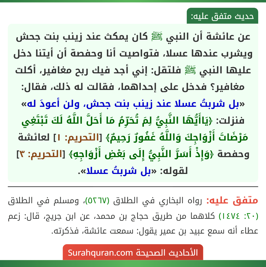 عن عائشة أن النبي ﷺ كان يمكث عند زينب بنت جحش ويشرب عندها عسلا، فتواصيت أنا وحفصة أن أيتنا دخل عليها النبي ﷺ فلتقل: إني أجد فيك ربح مغافير، أكلت مغافير؟ فدخل على إحداهما، فقالت له ذلك، فقال: «بل شربتُ عسلا عند زينب بنت جحش، ولن أعودَ له» فنزلت: ﴿يَاأَيُّهَا النَّبِيُّ لِمَ تُحَرِّمُ مَا أَحَلَّ اللَّهُ لَكَ تَبْتَغِي مَرْضَاتَ أَزْوَاجِكَ وَاللَّهُ غَفُورٌ رَحِيمٌ﴾ [التحريم: ١] لعائشة وحفصة ﴿وَإِذْ أَسَرَّ النَّبِيُّ إِلَى بَعْضِ أَزْوَاجِهِ﴾ [التحريم: ٣] لقوله: «بل شربتُ عسلا».