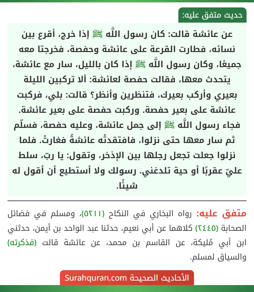 عن عائشة قالت: كان رسول اللَّه ﷺ إذا خرج، أقرع بين نسائه، فطارت القرعة على عائشة وحفصة، فخرجتا معه جميعًا، وكان رسول اللَّه ﷺ إذا كان بالليل، سار مع عائشة، يتحدث معها، فقالت حفصة لعائشة: ألا تركبين الليلة بعيري وأركب بعيرك، فتنظرين وأنظر؟ قالت: بلي، فركبت عائشة على بعير حفصة. وركبت حفصة على بعير عائشة. فجاء رسول اللَّه ﷺ إلى جمل عائشة، وعليه حفصة، فسلّم ثم سار معها حتى نزلوا، فافتقدتْه عائشةُ فغارتْ. فلما نزلوا جعلت تجعل رجلها بين الإذخر، وتقول: يا ربّ، سلط عليّ عقربًا أو حية تلدغني. رسولك ولا أستطيع أن أقول له شيئًا.