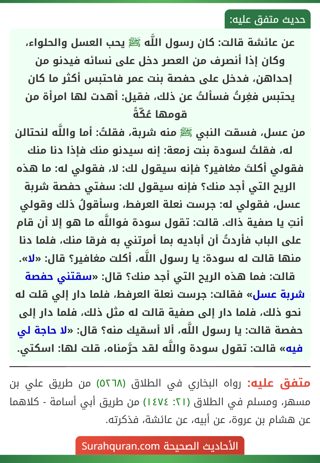 عن عائشة قالت: كان رسول اللَّه ﷺ يحب العسل والحلواء، وكان إذا أنصرف من العصر دخل على نسائه فيدنو من إحداهن، فدخل على حفصة بنت عمر فاحتبس أكثر ما كان يحتبس فغِرتُ فسألتُ عن ذلك، فقيل: أهدت لها امرأة من قومها عُكّةً
من عسل، فسقت النبي ﷺ منه شربة، فقلتُ: أما واللَّه لنحتالن له، فقلتُ لسودة بنت زمعة: إنه سيدنو منك فإذا دنا منك فقولي أكلتَ مغافير؟ فإنه سيقول لك: لا، فقولي له: ما هذه الريح التي أجد منك؟ فإنه سيقول لك: سفتي حفصة شربة عسل، فقولي له: جرست نعلة العرفط، وسأقولُ ذلك وقولي أنتِ يا صفية ذاك. قالت: تقول سودة فواللَّه ما هو إلا أن قام على الباب فأردتُ أن أباديه بما أمرتني به فرقا منك، فلما دنا منها قالت له سودة: يا رسول اللَّه، أكلت مغافير؟ قال: «لا». قالت: فما هذه الريح التي أجد منك؟ قال: «سقتني حفصة شربة عسل» فقالت: جرست نعلة العرفط، فلما دار إلي قلت له نحو ذلك، فلما دار إلى صفية قالت له مثل ذلك، فلما دار إلى حفصة قالت: يا رسول اللَّه، ألا أسقيك منه؟ قال: «لا حاجة لي فيه» قالت: تقول سودة واللَّه لقد حرَّمناه، قلت لها: اسكتي.