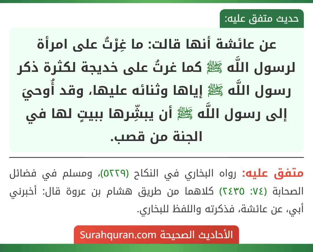 عن عائشة أنها قالت: ما غِرْتُ على امرأة لرسول اللَّه ﷺ كما غرتُ على خديجة لكثرة ذكر رسول اللَّه ﷺ إياها وثنائه عليها، وقد أُوحيَ إلى رسول اللَّه ﷺ أن يبشِّرها ببيتٍ لها في الجنة من قصب.