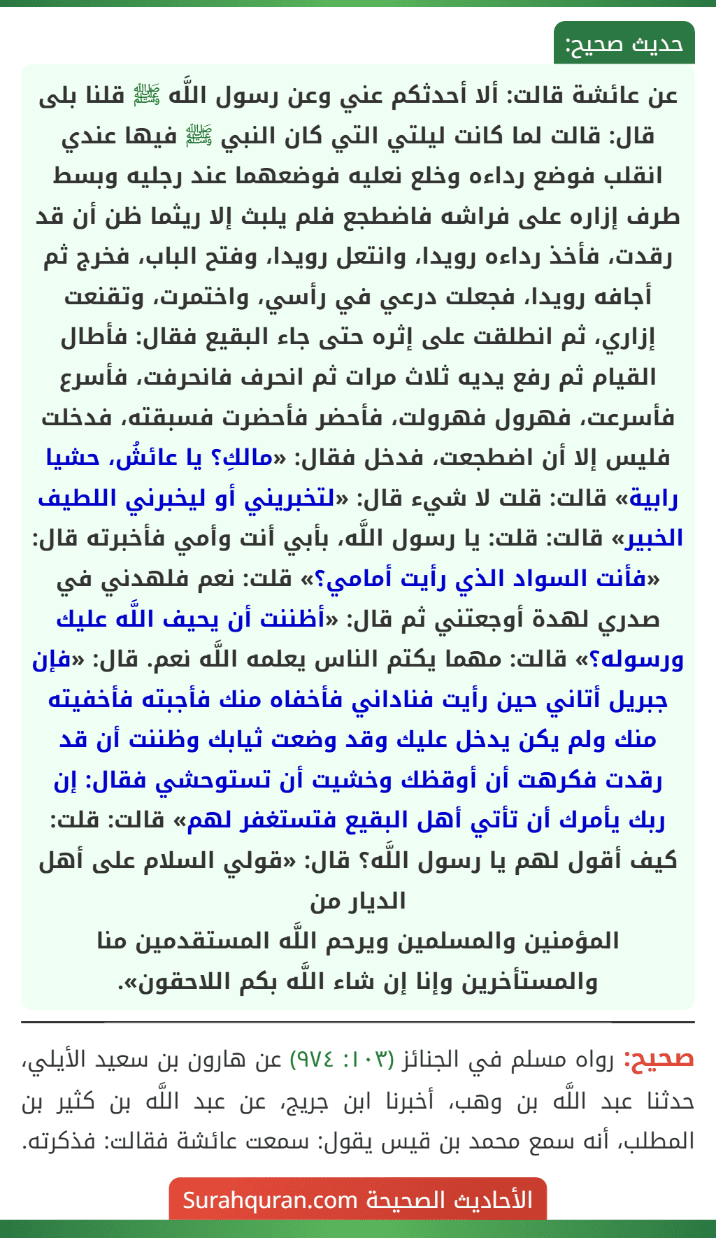 عن عائشة قالت: ألا أحدثكم عني وعن رسول اللَّه ﷺ قلنا بلى قال: قالت لما كانت ليلتي التي كان النبي ﷺ فيها عندي انقلب فوضع رداءه وخلع نعليه فوضعهما عند رجليه وبسط طرف إزاره على فراشه فاضطجع فلم يلبث إلا ريثما ظن أن قد رقدت، فأخذ رداءه رويدا، وانتعل رويدا، وفتح الباب، فخرج ثم أجافه رويدا، فجعلت درعي في رأسي، واختمرت، وتقنعت إزاري، ثم انطلقت على إثره حتى جاء البقيع فقال: فأطال القيام ثم رفع يديه ثلاث مرات ثم انحرف فانحرفت، فأسرع فأسرعت، فهرول فهرولت، فأحضر فأحضرت فسبقته، فدخلت فليس إلا أن اضطجعت، فدخل فقال: «مالكِ؟ يا عائشُ، حشيا رابية» قالت: قلت لا شيء قال: «لتخبريني أو ليخبرني اللطيف الخبير» قالت: قلت: يا رسول اللَّه، بأبي أنت وأمي فأخبرته قال: «فأنت السواد الذي رأيت أمامي؟» قلت: نعم فلهدني في صدري لهدة أوجعتني ثم قال: «أظننت أن يحيف اللَّه عليك ورسوله؟» قالت: مهما يكتم الناس يعلمه اللَّه نعم. قال: «فإن جبريل أتاني حين رأيت فناداني فأخفاه منك فأجبته فأخفيته منك ولم يكن يدخل عليك وقد وضعت ثيابك وظننت أن قد رقدت فكرهت أن أوقظك وخشيت أن تستوحشي فقال: إن ربك يأمرك أن تأتي أهل البقيع فتستغفر لهم» قالت: قلت: كيف أقول لهم يا رسول اللَّه؟ قال: «قولي السلام على أهل الديار من
المؤمنين والمسلمين ويرحم اللَّه المستقدمين منا والمستأخرين وإنا إن شاء اللَّه بكم اللاحقون».