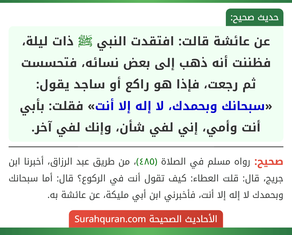 عن عائشة قالت: افتقدت النبي ﷺ ذات ليلة، فظننت أنه ذهب إلى بعض نسائه، فتحسست ثم رجعت، فإذا هو راكع أو ساجد يقول: «سبحانك وبحمدك، لا إله إلا أنت» فقلت: بأبي أنت وأمي، إني لفي شأن، وإنك لفي آخر.