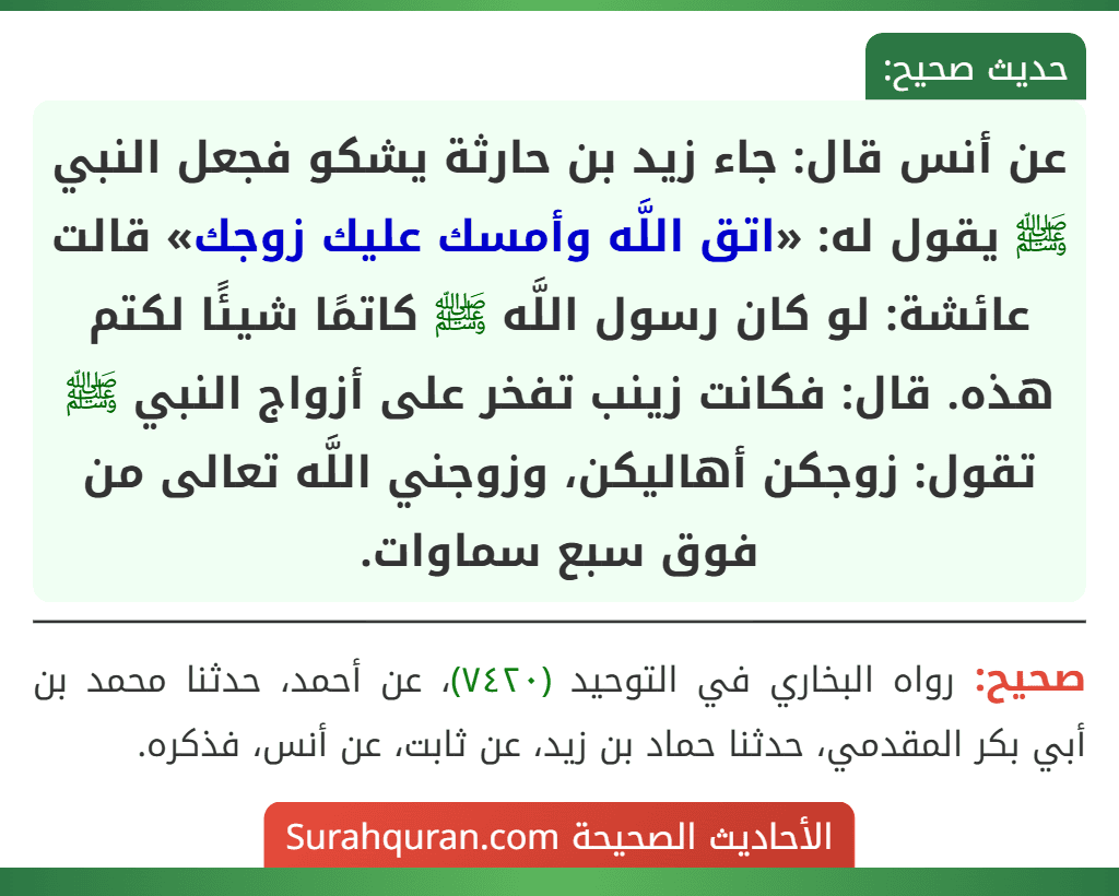 عن أنس قال: جاء زيد بن حارثة يشكو فجعل النبي ﷺ يقول له: «اتق اللَّه وأمسك عليك زوجك» قالت عائشة: لو كان رسول اللَّه ﷺ كاتمًا شيئًا لكتم هذه. قال: فكانت زينب تفخر على أزواج النبي ﷺ تقول: زوجكن أهاليكن، وزوجني اللَّه تعالى من فوق سبع سماوات.