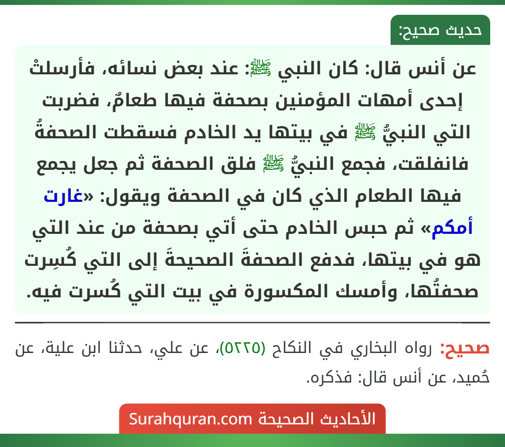 عن أنس قال: كان النبي ﷺ: عند بعض نسائه، فأرسلتْ إحدى أمهات المؤمنين بصحفة فيها طعامٌ، فضربت التي النبيُّ ﷺ في بيتها يد الخادم فسقطت الصحفةُ فانفلقت، فجمع النبيُّ ﷺ فلق الصحفة ثم جعل يجمع فيها الطعام الذي كان في الصحفة ويقول: «غارت أمكم» ثم حبس الخادم حتى أتي بصحفة من عند التي هو في بيتها، فدفع الصحفةَ الصحيحةَ إلى التي كُسِرت صحفتُها، وأمسك المكسورة في بيت التي كُسرت فيه.