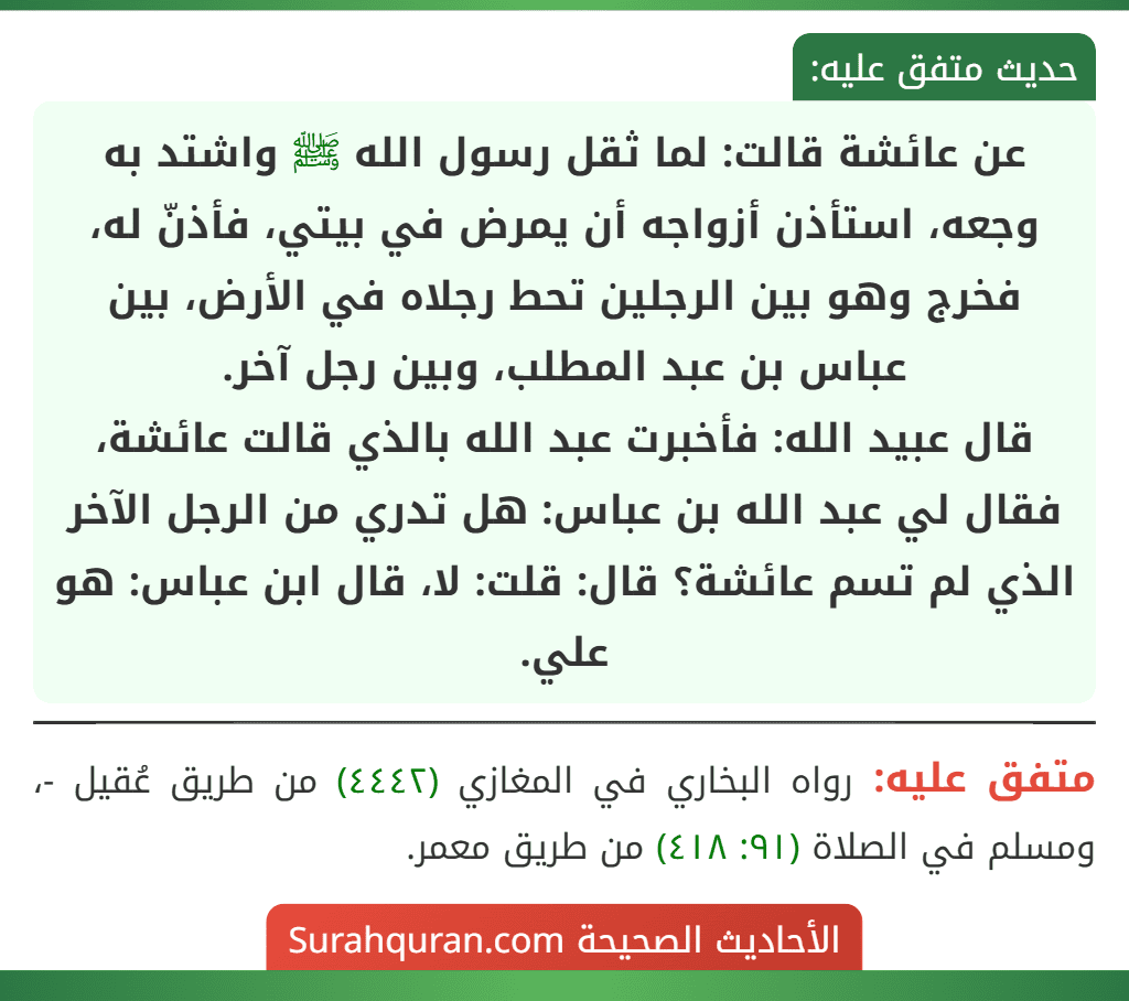 عن عائشة قالت: لما ثقل رسول الله ﷺ واشتد به وجعه، استأذن أزواجه أن يمرض في بيتي، فأذنّ له، فخرج وهو بين الرجلين تحط رجلاه في الأرض، بين عباس بن عبد المطلب، وبين رجل آخر.
قال عبيد الله: فأخبرت عبد الله بالذي قالت عائشة، فقال لي عبد الله بن عباس: هل تدري من الرجل الآخر الذي لم تسم عائشة؟ قال: قلت: لا، قال ابن عباس: هو علي.