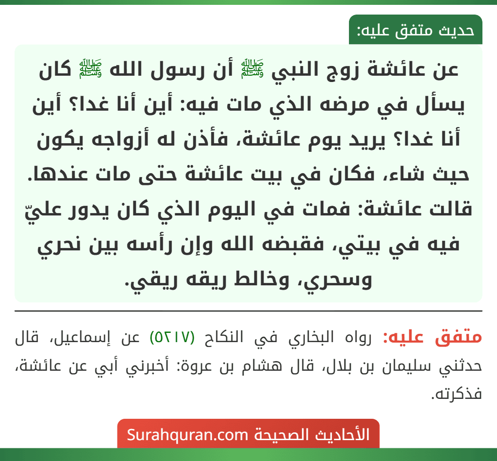 عن عائشة زوج النبي ﷺ أن رسول الله ﷺ كان يسأل في مرضه الذي مات فيه: أين أنا غدا؟ أين أنا غدا؟ يريد يوم عائشة، فأذن له أزواجه يكون حيث شاء، فكان في بيت عائشة حتى مات عندها.
قالت عائشة: فمات في اليوم الذي كان يدور عليّ فيه في بيتي، فقبضه الله وإن رأسه بين نحري وسحري، وخالط ريقه ريقي. عن عائشة زوج النبي ﷺ أن رسول الله ﷺ كان يسأل في مرضه الذي مات فيه: أين أنا غدا؟ أين أنا غدا؟ يريد يوم عائشة، فأذن له أزواجه يكون حيث شاء، فكان في بيت عائشة حتى مات عندها.
قالت عائشة: فمات في اليوم الذي كان يدور عليّ فيه في بيتي، فقبضه الله وإن رأسه بين نحري وسحري، وخالط ريقه ريقي.