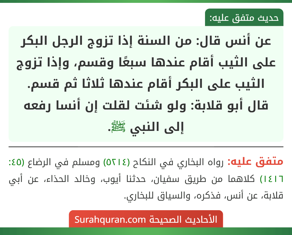 عن أنس قال: من السنة إذا تزوج الرجل البكر على الثيب أقام عندها سبعًا وقسم، وإذا تزوج الثيب على البكر أقام عندها ثلاثا ثم قسم.
قال أبو قلابة: ولو شئت لقلت إن أنسا رفعه إلى النبي ﷺ.