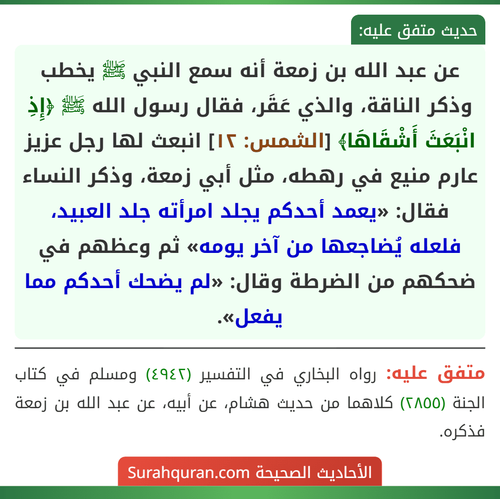 عن عبد الله بن زمعة أنه سمع النبي ﷺ يخطب وذكر الناقة، والذي عَقَر، فقال رسول الله ﷺ ﴿إِذِ انْبَعَثَ أَشْقَاهَا﴾ [الشمس: ١٢] انبعث لها رجل عزيز عارم منيع في رهطه، مثل أبي زمعة، وذكر النساء فقال: «يعمد أحدكم يجلد امرأته جلد العبيد، فلعله يُضاجعها من آخر يومه» ثم وعظهم في ضحكهم من الضرطة وقال: «لم يضحك أحدكم مما يفعل».