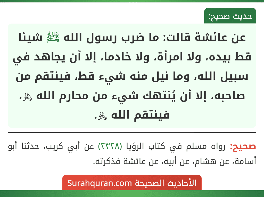 عن عائشة قالت: ما ضرب رسول الله ﷺ شيئا قط بيده، ولا امرأة، ولا خادما، إلا أن يجاهد في سبيل الله، وما نيل منه شيء قط، فينتقم من صاحبه، إلا أن يُنتهك شيء من محارم الله ﷿، فينتقم الله ﷿. عن عائشة قالت: ما ضرب رسول الله ﷺ شيئا قط بيده، ولا امرأة، ولا خادما، إلا أن يجاهد في سبيل الله، وما نيل منه شيء قط، فينتقم من صاحبه، إلا أن يُنتهك شيء من محارم الله ﷿، فينتقم الله ﷿.