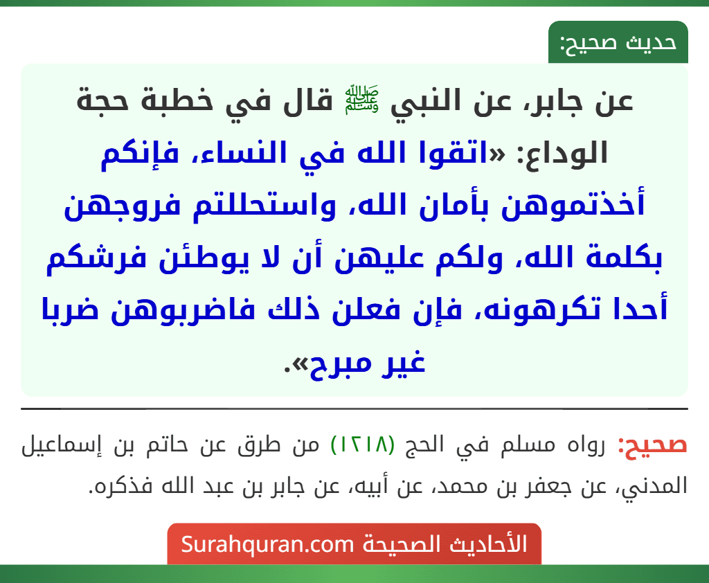 عن جابر، عن النبي ﷺ قال في خطبة حجة الوداع: «اتقوا الله في النساء، فإنكم أخذتموهن بأمان الله، واستحللتم فروجهن بكلمة الله، ولكم عليهن أن لا يوطئن فرشكم أحدا تكرهونه، فإن فعلن ذلك فاضربوهن ضربا غير مبرح».