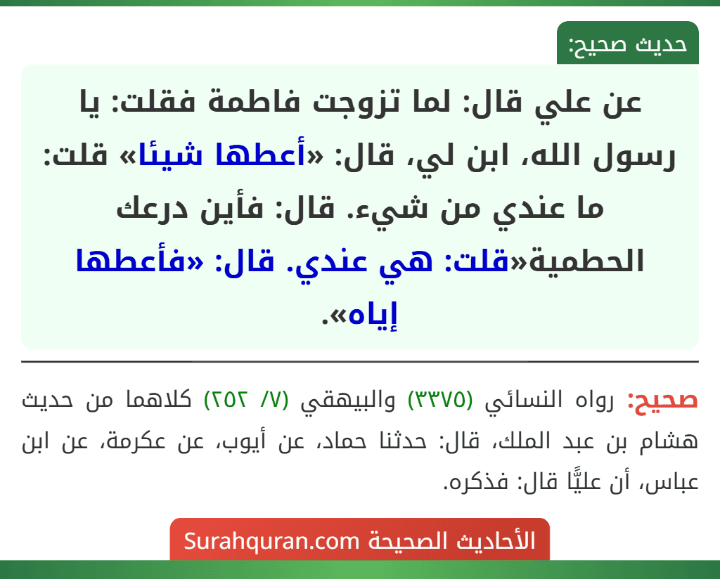 عن علي قال: لما تزوجت فاطمة فقلت: يا رسول الله، ابن لي، قال: «أعطها شيئا» قلت: ما عندي من شيء. قال: فأين درعك الحطمية«قلت: هي عندي. قال: «فأعطها إياه». عن علي قال: لما تزوجت فاطمة فقلت: يا رسول الله، ابن لي، قال: «أعطها شيئا» قلت: ما عندي من شيء. قال: فأين درعك الحطمية«قلت: هي عندي. قال: «فأعطها إياه».