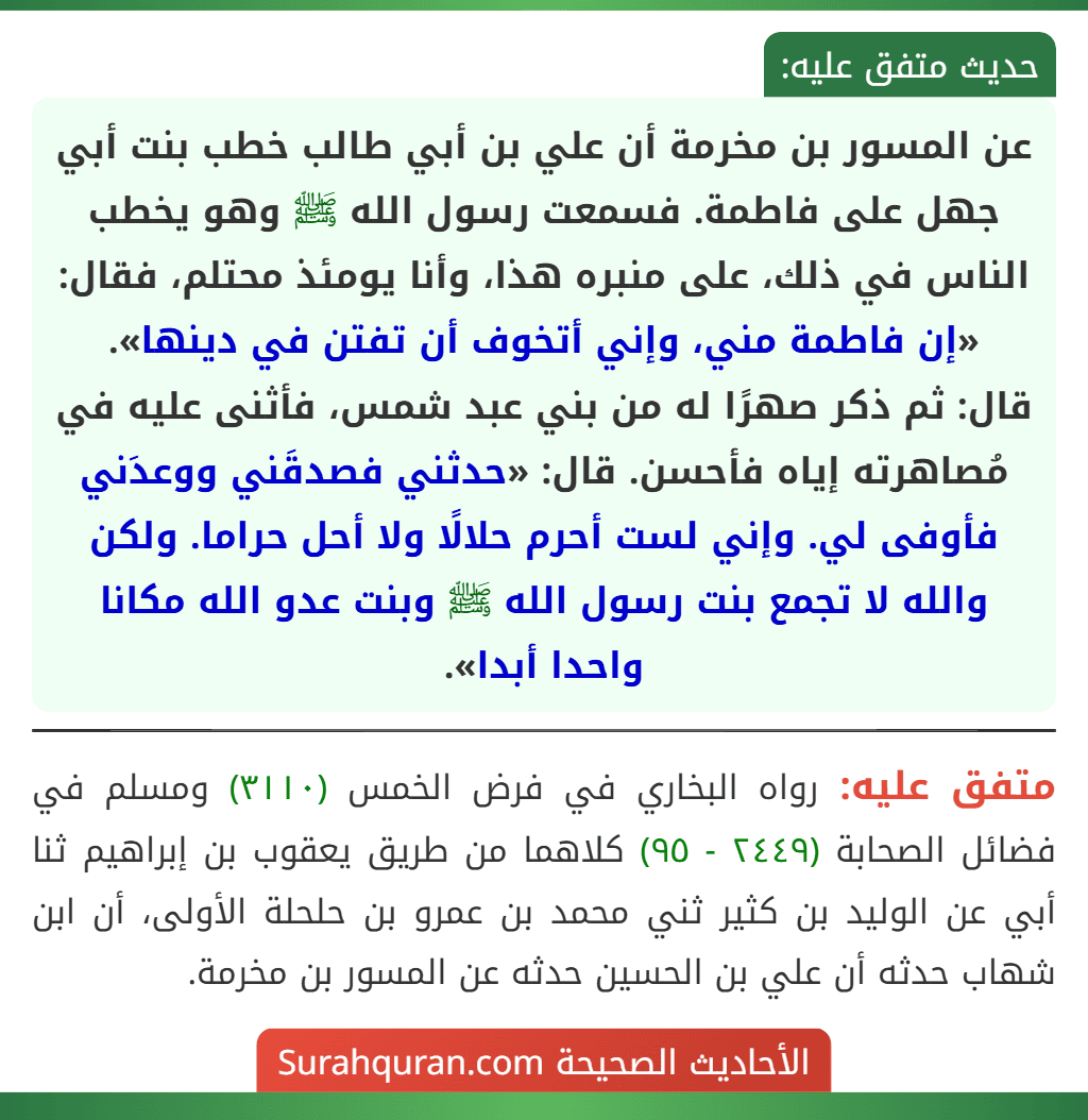 عن المسور بن مخرمة أن علي بن أبي طالب خطب بنت أبي جهل على فاطمة. فسمعت رسول الله ﷺ وهو يخطب الناس في ذلك، على منبره هذا، وأنا يومئذ محتلم، فقال: «إن فاطمة مني، وإني أتخوف أن تفتن في دينها».
قال: ثم ذكر صهرًا له من بني عبد شمس، فأثنى عليه في مُصاهرته إياه فأحسن. قال: «حدثني فصدقَني ووعدَني فأوفى لي. وإني لست أحرم حلالًا ولا أحل حراما. ولكن والله لا تجمع بنت رسول الله ﷺ وبنت عدو الله مكانا واحدا أبدا».