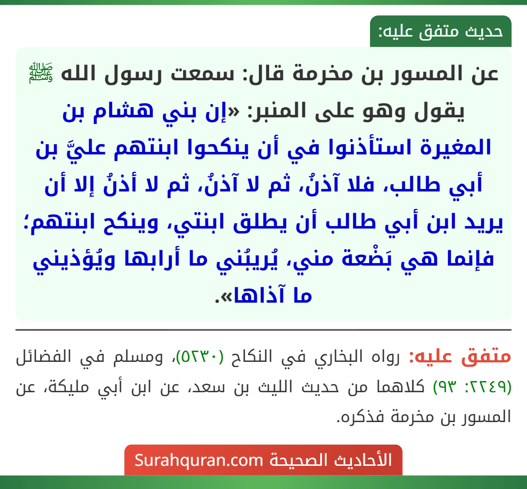 عن المسور بن مخرمة قال: سمعت رسول الله ﷺ يقول وهو على المنبر: «إن بني هشام بن المغيرة استأذنوا في أن ينكحوا ابنتهم عليَّ بن أبي طالب، فلا آذنُ، ثم لا آذنُ، ثم لا أذنُ إلا أن يريد ابن أبي طالب أن يطلق ابنتي، وينكح ابنتهم؛ فإنما هي بَضْعة مني، يُريبُني ما أرابها ويُؤذيني ما آذاها». عن المسور بن مخرمة قال: سمعت رسول الله ﷺ يقول وهو على المنبر: «إن بني هشام بن المغيرة استأذنوا في أن ينكحوا ابنتهم عليَّ بن أبي طالب، فلا آذنُ، ثم لا آذنُ، ثم لا أذنُ إلا أن يريد ابن أبي طالب أن يطلق ابنتي، وينكح ابنتهم؛ فإنما هي بَضْعة مني، يُريبُني ما أرابها ويُؤذيني ما آذاها».