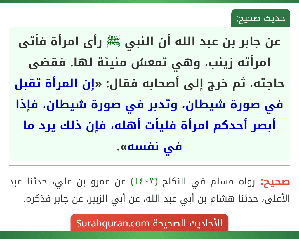 عن جابر بن عبد الله أن النبي ﷺ رأى امرأة فأتى امرأته زينب، وهي تمعسُ منيئة لها. فقضى حاجته، ثم خرج إلى أصحابه فقال: «إن المرأة تقبل في صورة شيطان، وتدبر في صورة شيطان، فإذا أبصر أحدكم امرأة فليأت أهله، فإن ذلك يرد ما في نفسه».