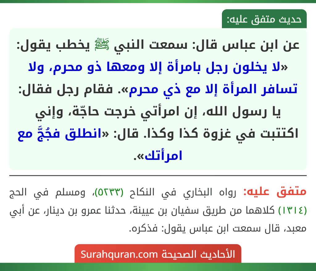 عن ابن عباس قال: سمعت النبي ﷺ يخطب يقول: «لا يخلون رجل بامرأة إلا ومعها ذو محرم، ولا تسافر المرأة إلا مع ذي محرم». فقام رجل فقال: يا رسول الله، إن امرأتي خرجت حاجّة، وإني اكتتبت في غزوة كذا وكذا. قال: «انطلق فجُجَّ مع امرأتك».