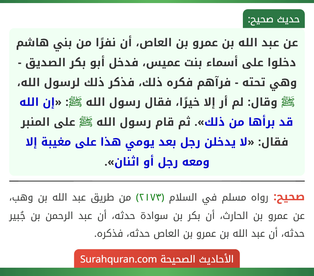 عن عبد الله بن عمرو بن العاص، أن نفرًا من بني هاشم دخلوا على أسماء بنت عميس، فدخل أبو بكر الصديق - وهي تحته - فرآهم فكره ذلك، فذكر ذلك لرسول الله، ﷺ وقال: لم أر إلا خيرًا، فقال رسول الله ﷺ: «إن الله قد برأها من ذلك». ثم قام رسول الله ﷺ على المنبر فقال: «لا يدخلن رجل بعد يومي هذا على مغيبة إلا ومعه رجل أو اثنان».
