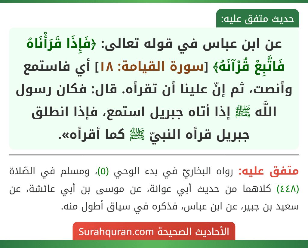 عن ابن عباس في قوله تعالى: ﴿فَإِذَا قَرَأْنَاهُ فَاتَّبِعْ قُرْآنَهُ﴾ [سورة القيامة: ١٨] أي فاستمع وأنصت، ثم إنّ علينا أن تقرأه. قال: فكان رسول اللَّه ﷺ إذا أتاه جبريل استمع، فإذا انطلق جبريل قرأه النبيّ ﷺ كما أقرأه».