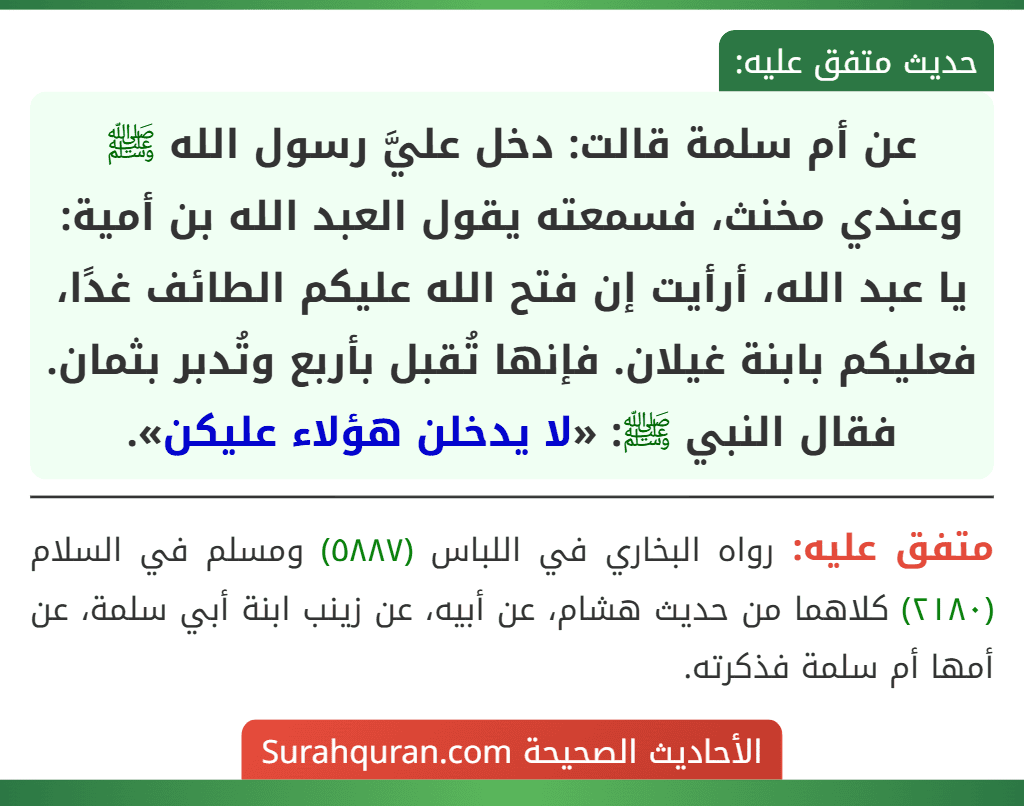 عن أم سلمة قالت: دخل عليَّ رسول الله ﷺ وعندي مخنث، فسمعته يقول العبد الله بن أمية: يا عبد الله، أرأيت إن فتح الله عليكم الطائف غدًا، فعليكم بابنة غيلان. فإنها تُقبل بأربع وتُدبر بثمان.
فقال النبي ﷺ: «لا يدخلن هؤلاء عليكن».