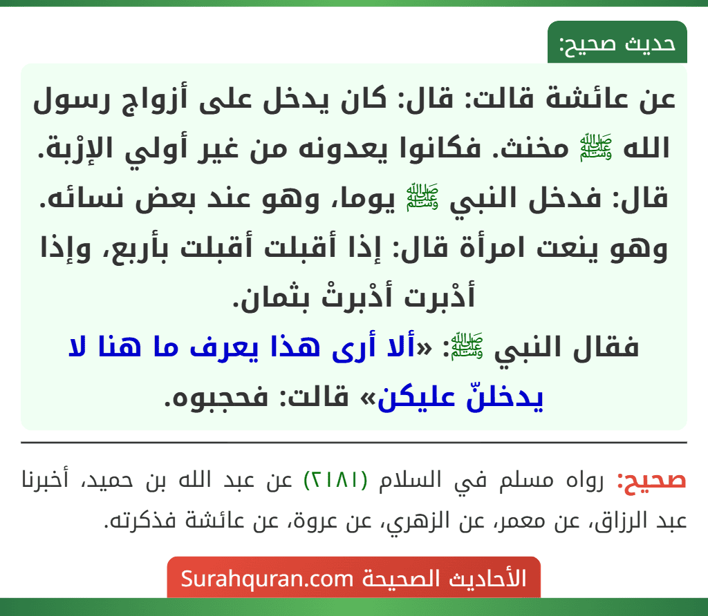 عن عائشة قالت: قال: كان يدخل على أزواج رسول الله ﷺ مخنث. فكانوا يعدونه من غير أولي الإرْبة. قال: فدخل النبي ﷺ يوما، وهو عند بعض نسائه. وهو ينعت امرأة قال: إذا أقبلت أقبلت بأربع، وإذا أدْبرت أدْبرتْ بثمان.
فقال النبي ﷺ: «ألا أرى هذا يعرف ما هنا لا يدخلنّ عليكن» قالت: فحجبوه. عن عائشة قالت: قال: كان يدخل على أزواج رسول الله ﷺ مخنث. فكانوا يعدونه من غير أولي الإرْبة. قال: فدخل النبي ﷺ يوما، وهو عند بعض نسائه. وهو ينعت امرأة قال: إذا أقبلت أقبلت بأربع، وإذا أدْبرت أدْبرتْ بثمان.
فقال النبي ﷺ: «ألا أرى هذا يعرف ما هنا لا يدخلنّ عليكن» قالت: فحجبوه.