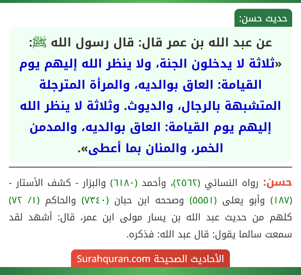 عن عبد الله بن عمر قال: قال رسول الله ﷺ: «ثلاثة لا يدخلون الجنة، ولا ينظر الله إليهم يوم القيامة: العاق بوالديه، والمرأة المترجلة المتشبهة بالرجال، والديوث. وثلاثة لا ينظر الله إليهم يوم القيامة: العاق بوالديه، والمدمن الخمر، والمنان بما أعطى».