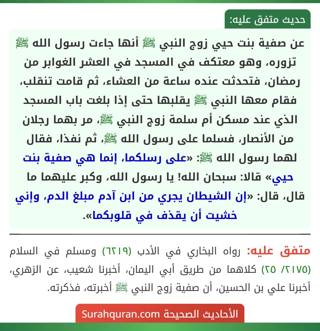 عن صفية بنت حيي زوج النبي ﷺ أنها جاءت رسول الله ﷺ تزوره، وهو معتكف في المسجد في العشر الغوابر من رمضان، فتحدثت عنده ساعة من العشاء، ثم قامت تنقلب، فقام معها النبي ﷺ يقلبها حتى إذا بلغت باب المسجد الذي عند مسكن أم سلمة زوج النبي ﷺ، مر بهما رجلان من الأنصار، فسلما على رسول الله ﷺ، ثم نفذا، فقال لهما رسول الله ﷺ: «على رسلكما، إنما هي صفية بنت حيي» قالا: سبحان الله! يا رسول الله، وكبر عليهما ما قال، قال: «إن الشيطان يجري من ابن آدم مبلغ الدم، وإني خشيت أن يقذف في قلوبكما». عن صفية بنت حيي زوج النبي ﷺ أنها جاءت رسول الله ﷺ تزوره، وهو معتكف في المسجد في العشر الغوابر من رمضان، فتحدثت عنده ساعة من العشاء، ثم قامت تنقلب، فقام معها النبي ﷺ يقلبها حتى إذا بلغت باب المسجد الذي عند مسكن أم سلمة زوج النبي ﷺ، مر بهما رجلان من الأنصار، فسلما على رسول الله ﷺ، ثم نفذا، فقال لهما رسول الله ﷺ: «على رسلكما، إنما هي صفية بنت حيي» قالا: سبحان الله! يا رسول الله، وكبر عليهما ما قال، قال: «إن الشيطان يجري من ابن آدم مبلغ الدم، وإني خشيت أن يقذف في قلوبكما».