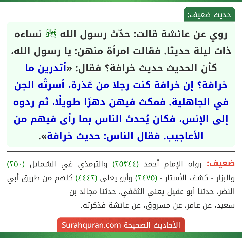 روي عن عائشة قالت: حدّث رسول الله ﷺ نساءه ذات ليلة حديثا. فقالت امرأة منهن: يا رسول الله، كأن الحديث حديث خرافة؟ فقال: «أتدرين ما خرافة؟ إن خرافة كنت رجلا من عُذرة، أسرتْه الجن في الجاهلية. فمكث فيهن دهرًا طويلًا، ثم ردوه إلى الإنس، فكان يُحدث الناس بما رأى فيهم من الأعاجيب. فقال الناس: حديث خرافة».