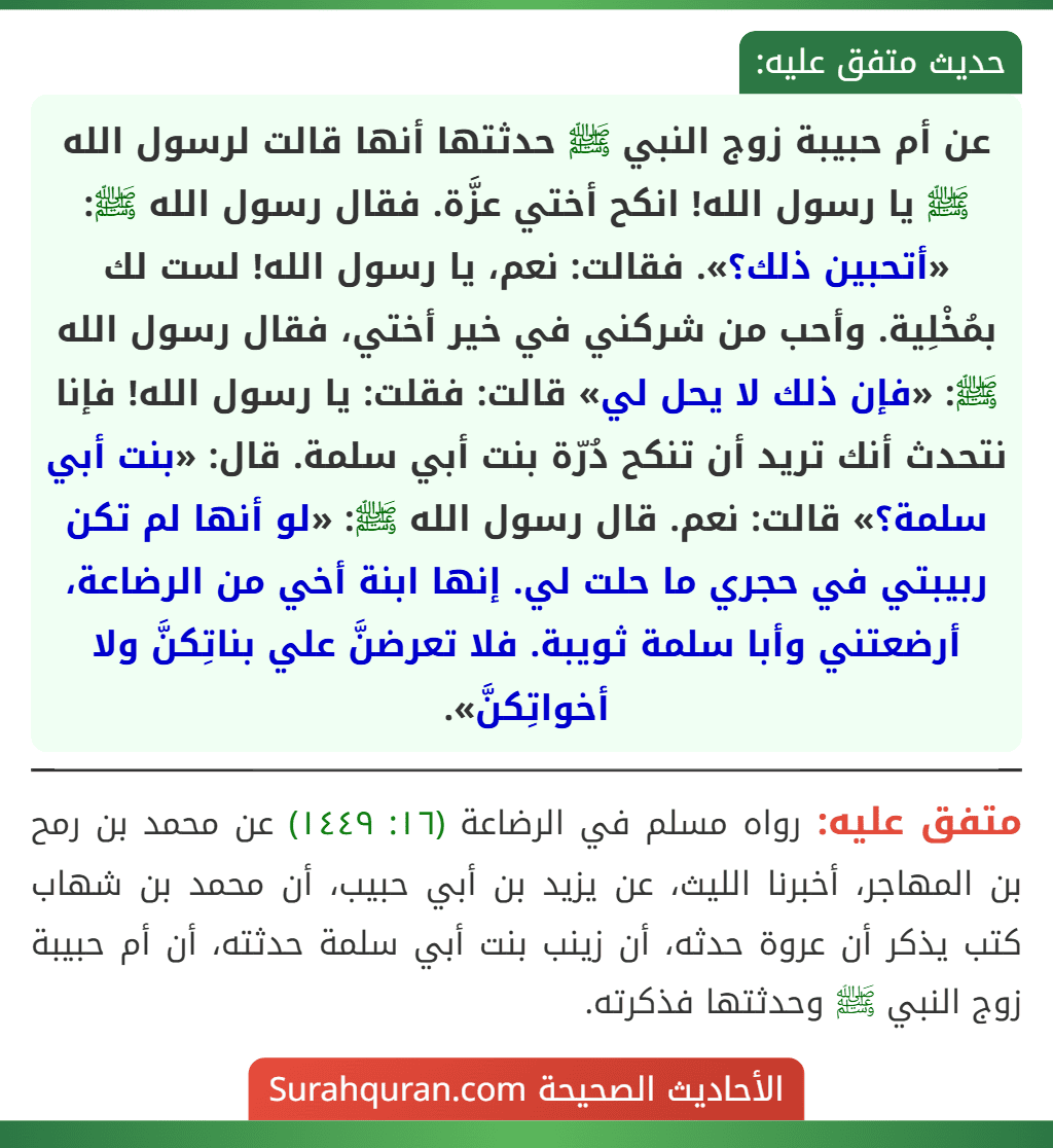 عن أم حبيبة زوج النبي ﷺ حدثتها أنها قالت لرسول الله ﷺ يا رسول الله! انكح أختي عزَّة. فقال رسول الله ﷺ: «أتحبين ذلك؟». فقالت: نعم، يا رسول الله! لست لك بمُخْلِية. وأحب من شركني في خير أختي، فقال رسول الله ﷺ: «فإن ذلك لا يحل لي» قالت: فقلت: يا رسول الله! فإنا نتحدث أنك تريد أن تنكح دُرّة بنت أبي سلمة. قال: «بنت أبي سلمة؟» قالت: نعم. قال رسول الله ﷺ: «لو أنها لم تكن ربيبتي في حجري ما حلت لي. إنها ابنة أخي من الرضاعة، أرضعتني وأبا سلمة ثويبة. فلا تعرضنَّ علي بناتِكنَّ ولا أخواتِكنَّ». عن أم حبيبة زوج النبي ﷺ حدثتها أنها قالت لرسول الله ﷺ يا رسول الله! انكح أختي عزَّة. فقال رسول الله ﷺ: «أتحبين ذلك؟». فقالت: نعم، يا رسول الله! لست لك بمُخْلِية. وأحب من شركني في خير أختي، فقال رسول الله ﷺ: «فإن ذلك لا يحل لي» قالت: فقلت: يا رسول الله! فإنا نتحدث أنك تريد أن تنكح دُرّة بنت أبي سلمة. قال: «بنت أبي سلمة؟» قالت: نعم. قال رسول الله ﷺ: «لو أنها لم تكن ربيبتي في حجري ما حلت لي. إنها ابنة أخي من الرضاعة، أرضعتني وأبا سلمة ثويبة. فلا تعرضنَّ علي بناتِكنَّ ولا أخواتِكنَّ».