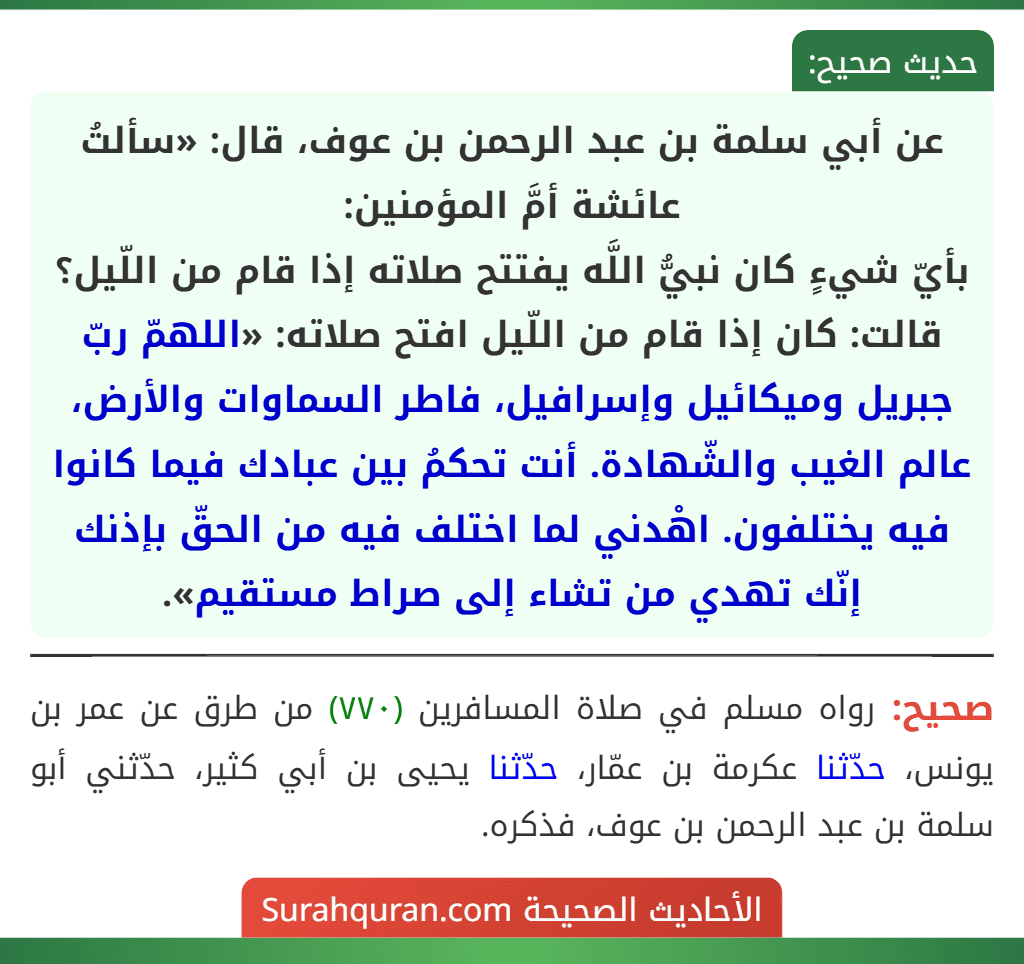 عن أبي سلمة بن عبد الرحمن بن عوف، قال: «سألتُ عائشة أمَّ المؤمنين:
بأيّ شيءٍ كان نبيُّ اللَّه يفتتح صلاته إذا قام من اللّيل؟ قالت: كان إذا قام من اللّيل افتح صلاته: «اللهمّ ربّ جبريل وميكائيل وإسرافيل، فاطر السماوات والأرض، عالم الغيب والشّهادة. أنت تحكمُ بين عبادك فيما كانوا فيه يختلفون. اهْدني لما اختلف فيه من الحقّ بإذنك إنّك تهدي من تشاء إلى صراط مستقيم».