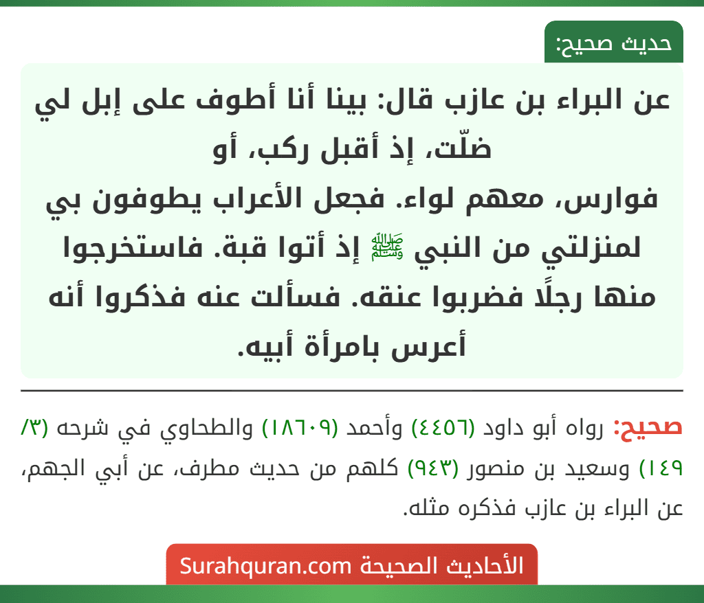 عن البراء بن عازب قال: بينا أنا أطوف على إبل لي ضلّت، إذ أقبل ركب، أو
فوارس، معهم لواء. فجعل الأعراب يطوفون بي لمنزلتي من النبي ﷺ إذ أتوا قبة. فاستخرجوا منها رجلًا فضربوا عنقه. فسألت عنه فذكروا أنه أعرس بامرأة أبيه. عن البراء بن عازب قال: بينا أنا أطوف على إبل لي ضلّت، إذ أقبل ركب، أو
فوارس، معهم لواء. فجعل الأعراب يطوفون بي لمنزلتي من النبي ﷺ إذ أتوا قبة. فاستخرجوا منها رجلًا فضربوا عنقه. فسألت عنه فذكروا أنه أعرس بامرأة أبيه.