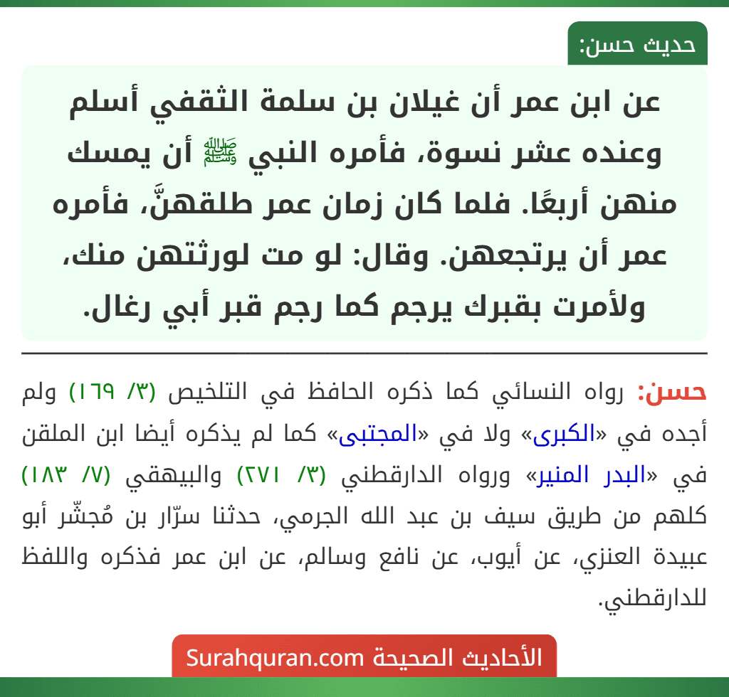 عن ابن عمر أن غيلان بن سلمة الثقفي أسلم وعنده عشر نسوة، فأمره النبي ﷺ أن يمسك منهن أربعًا. فلما كان زمان عمر طلقهنَّ، فأمره عمر أن يرتجعهن. وقال: لو مت لورثتهن منك، ولأمرت بقبرك يرجم كما رجم قبر أبي رغال.