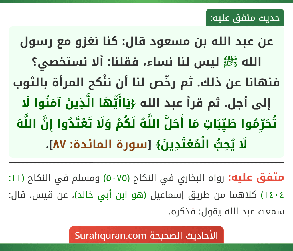 عن عبد الله بن مسعود قال: كنا نغزو مع رسول الله ﷺ ليس لنا نساء، فقلنا: ألا نستخصي؟ فنهانا عن ذلك. ثم رخّص لنا أن ننْكح المرأة بالثوب إلى أجل. ثم قرأ عبد الله ﴿يَاأَيُّهَا الَّذِينَ آمَنُوا لَا تُحَرِّمُوا طَيِّبَاتِ مَا أَحَلَّ اللَّهُ لَكُمْ وَلَا تَعْتَدُوا إِنَّ اللَّهَ لَا يُحِبُّ الْمُعْتَدِينَ﴾ [سورة المائدة: ٨٧].