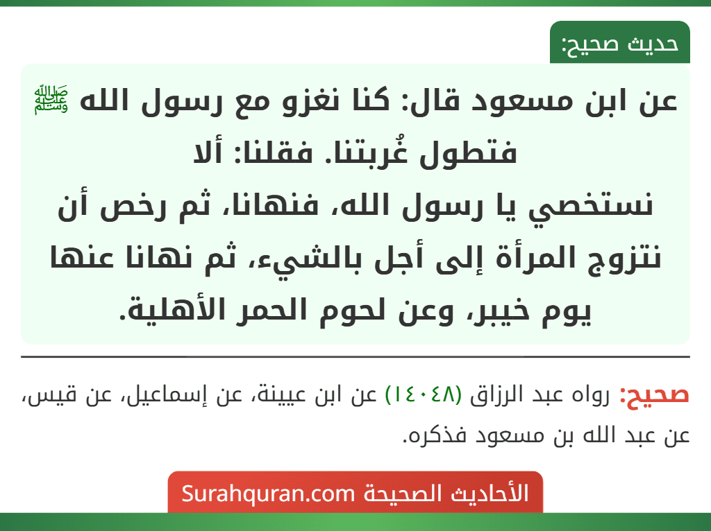 عن ابن مسعود قال: كنا نغزو مع رسول الله ﷺ فتطول غُربتنا. فقلنا: ألا
نستخصي يا رسول الله، فنهانا، ثم رخص أن نتزوج المرأة إلى أجل بالشيء، ثم نهانا عنها يوم خيبر، وعن لحوم الحمر الأهلية. عن ابن مسعود قال: كنا نغزو مع رسول الله ﷺ فتطول غُربتنا. فقلنا: ألا
نستخصي يا رسول الله، فنهانا، ثم رخص أن نتزوج المرأة إلى أجل بالشيء، ثم نهانا عنها يوم خيبر، وعن لحوم الحمر الأهلية.
