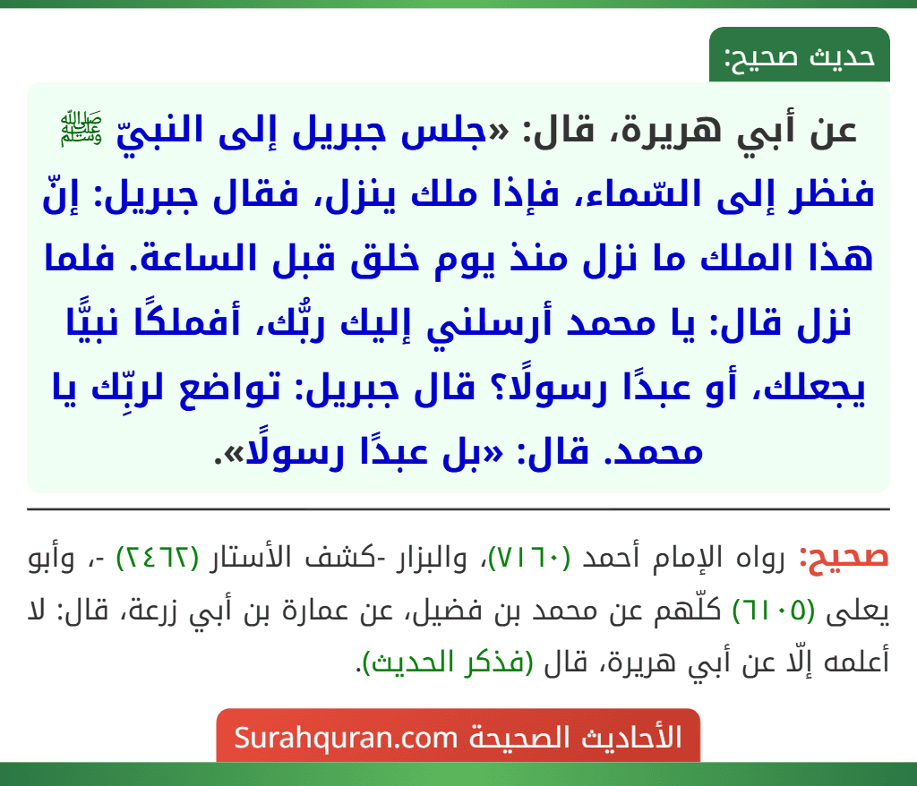 عن أبي هريرة، قال: «جلس جبريل إلى النبيّ ﷺ فنظر إلى السّماء، فإذا ملك ينزل، فقال جبريل: إنّ هذا الملك ما نزل منذ يوم خلق قبل الساعة. فلما نزل قال: يا محمد أرسلني إليك ربُّك، أفملكًا نبيًّا يجعلك، أو عبدًا رسولًا؟ قال جبريل: تواضع لربِّك يا محمد. قال: «بل عبدًا رسولًا».
